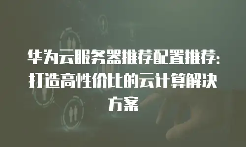 华为云服务器推荐配置推荐：打造高性价比的云计算解决方案