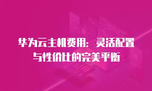 华为云主机费用：灵活配置与性价比的完美平衡