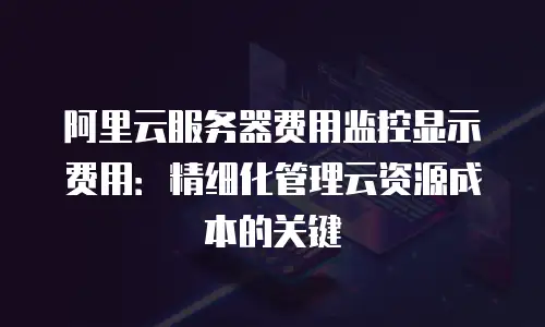 阿里云服务器费用监控显示费用：精细化管理云资源成本的关键