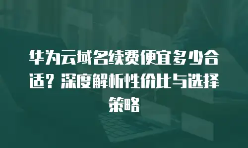 华为云域名续费便宜多少合适？深度解析性价比与选择策略