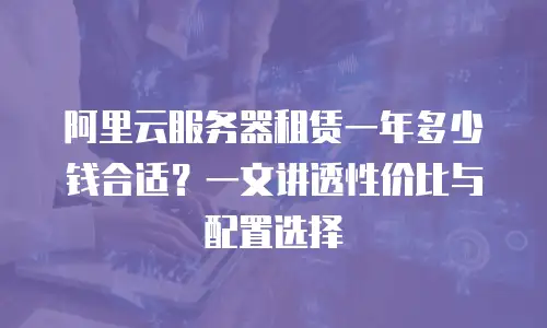 阿里云服务器租赁一年多少钱合适？一文讲透性价比与配置选择