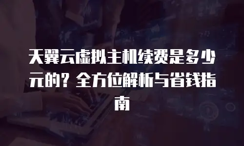 天翼云虚拟主机续费是多少元的？全方位解析与省钱指南
