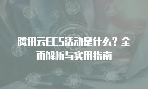腾讯云ECS活动是什么？全面解析与实用指南