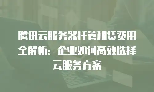 腾讯云服务器托管租赁费用全解析：企业如何高效选择云服务方案
