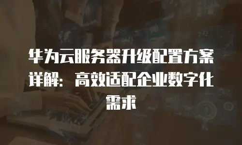华为云服务器升级配置方案详解：高效适配企业数字化需求