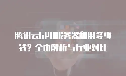 腾讯云GPU服务器租用多少钱？全面解析与行业对比