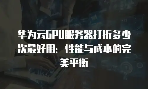 华为云GPU服务器打折多少次最好用：性能与成本的完美平衡