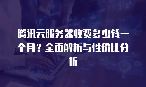 腾讯云服务器收费多少钱一个月？全面解析与性价比分析