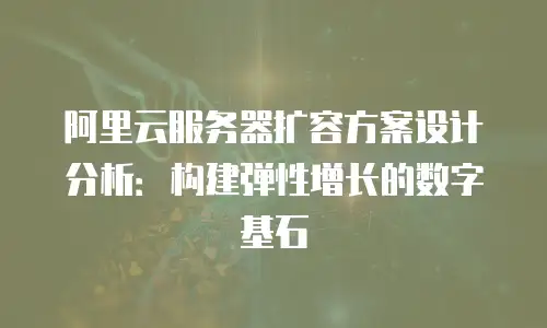 阿里云服务器扩容方案设计分析：构建弹性增长的数字基石