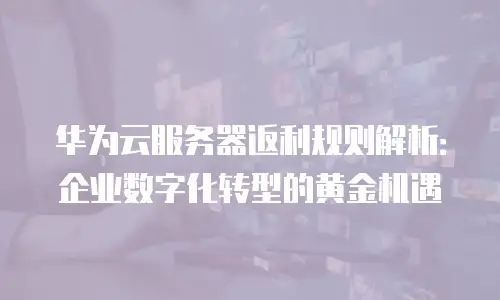 华为云服务器返利规则解析：企业数字化转型的黄金机遇