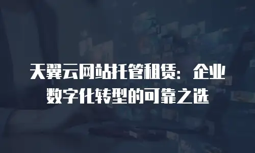天翼云网站托管租赁：企业数字化转型的可靠之选