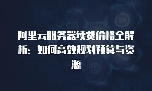 阿里云服务器续费价格全解析：如何高效规划预算与资源