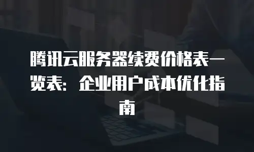 腾讯云服务器续费价格表一览表：企业用户成本优化指南