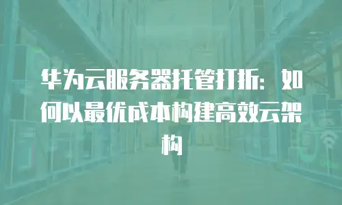 华为云服务器托管打折：如何以最优成本构建高效云架构