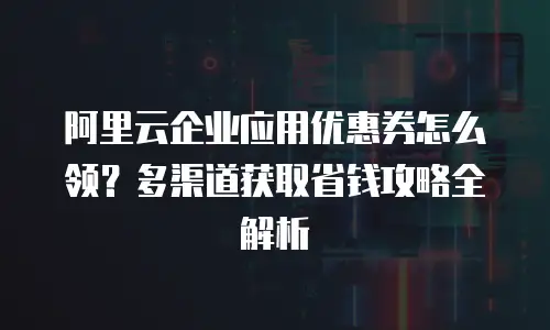 阿里云企业应用优惠券怎么领？多渠道获取省钱攻略全解析