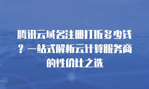 腾讯云域名注册打折多少钱？一站式解析云计算服务商的性价比之选