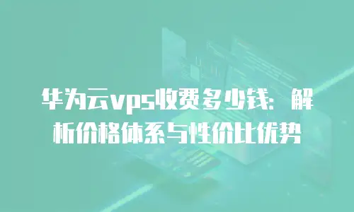 华为云vps收费多少钱：解析价格体系与性价比优势