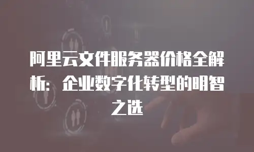 阿里云文件服务器价格全解析：企业数字化转型的明智之选