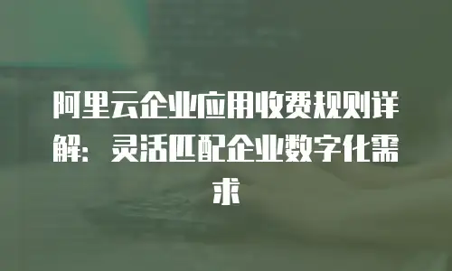 阿里云企业应用收费规则详解：灵活匹配企业数字化需求
