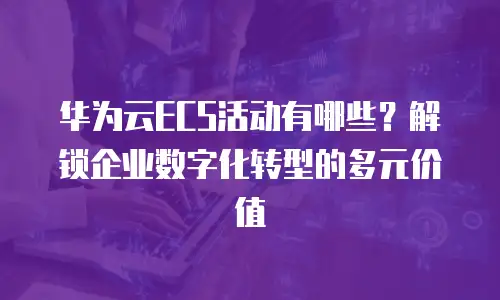 华为云ECS活动有哪些？解锁企业数字化转型的多元价值