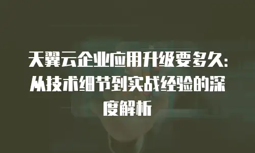 天翼云企业应用升级要多久：从技术细节到实战经验的深度解析