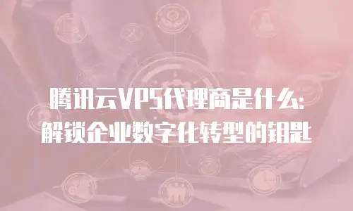 腾讯云VPS代理商是什么：解锁企业数字化转型的钥匙
