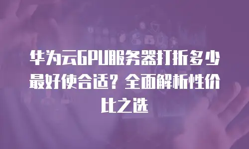华为云GPU服务器打折多少最好使合适？全面解析性价比之选