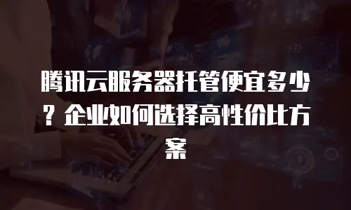 腾讯云服务器托管便宜多少？企业如何选择高性价比方案
