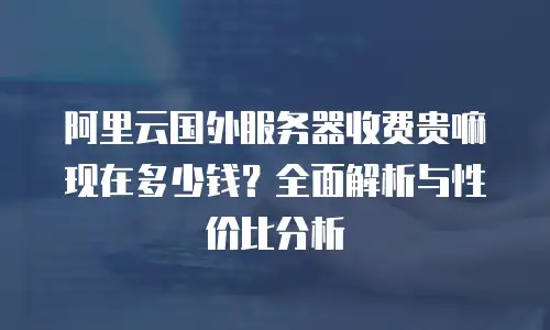 阿里云国外服务器收费贵嘛现在多少钱？全面解析与性价比分析