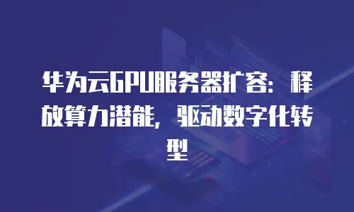 华为云GPU服务器扩容：释放算力潜能，驱动数字化转型