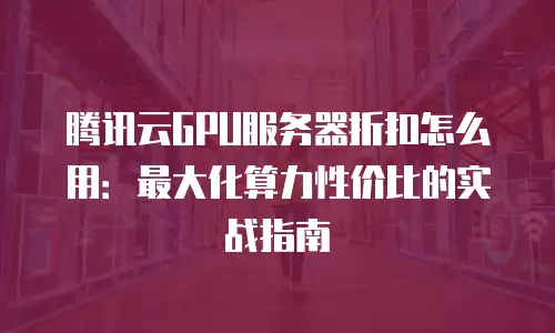 腾讯云GPU服务器折扣怎么用：最大化算力性价比的实战指南