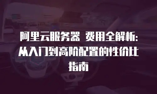 阿里云服务器 费用全解析：从入门到高阶配置的性价比指南