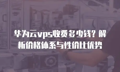 华为云vps收费多少钱？解析价格体系与性价比优势
