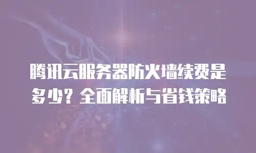 腾讯云服务器防火墙续费是多少？全面解析与省钱策略