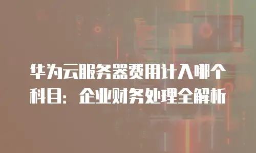 华为云服务器费用计入哪个科目：企业财务处理全解析