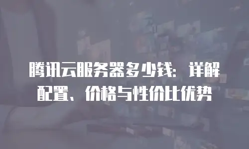 腾讯云服务器多少钱：详解配置、价格与性价比优势