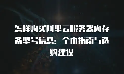 怎样购买阿里云服务器内存条型号信息：全面指南与选购建议