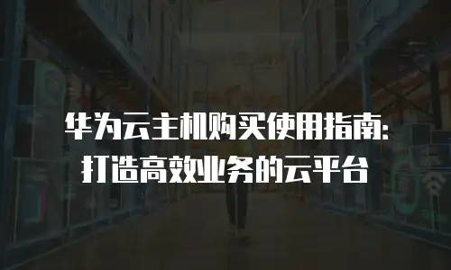 华为云主机购买使用指南：打造高效业务的云平台