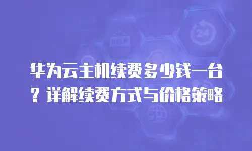 华为云主机续费多少钱一台？详解续费方式与价格策略