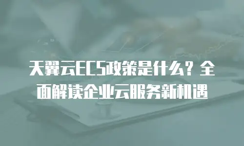 天翼云ECS政策是什么？全面解读企业云服务新机遇