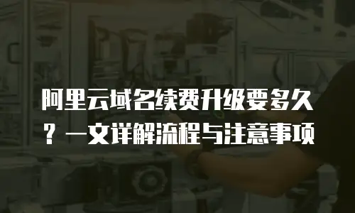 阿里云域名续费升级要多久？一文详解流程与注意事项