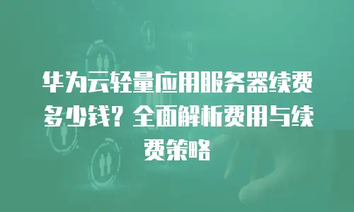 华为云轻量应用服务器续费多少钱？全面解析费用与续费策略
