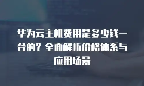 华为云主机费用是多少钱一台的？全面解析价格体系与应用场景