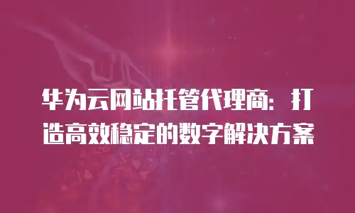 华为云网站托管代理商：打造高效稳定的数字解决方案