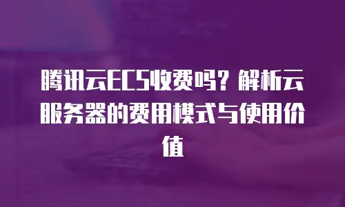腾讯云ECS收费吗？解析云服务器的费用模式与使用价值