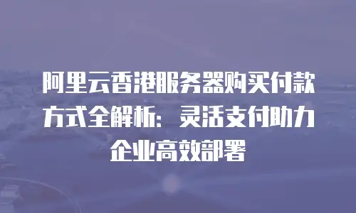 阿里云香港服务器购买付款方式全解析：灵活支付助力企业高效部署
