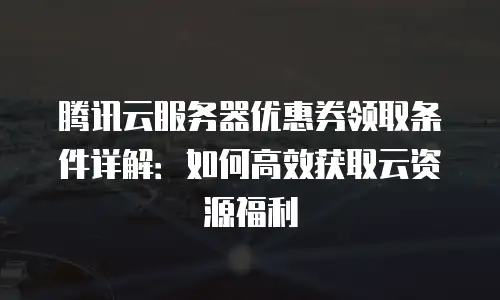 腾讯云服务器优惠券领取条件详解：如何高效获取云资源福利