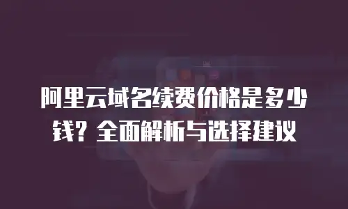 阿里云域名续费价格是多少钱？全面解析与选择建议