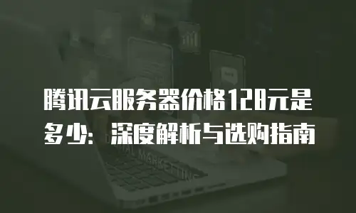 腾讯云服务器价格128元是多少：深度解析与选购指南
