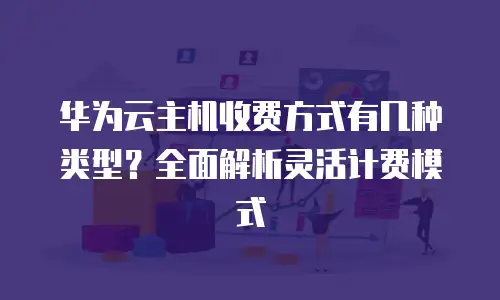华为云主机收费方式有几种类型？全面解析灵活计费模式